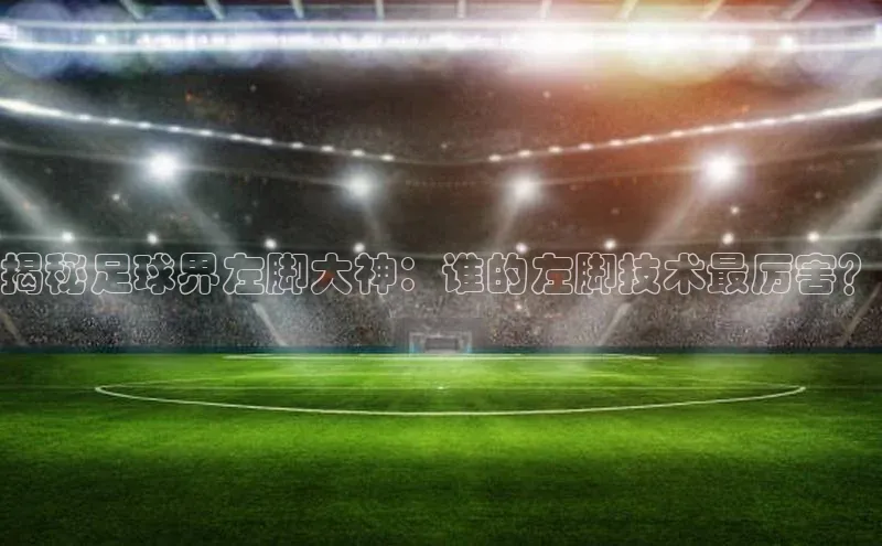 中欧体育官方平台入口下载哇咔哇咔文化揭秘足球界左脚大神：谁的左脚技术最厉害？