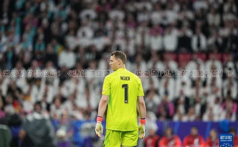 中欧app下载官网最新版中海达当天时的建议是：《汤姆猫跑酷足球：探索足球场上的刺激冒险！》