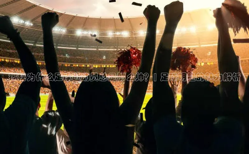 下载中欧体育歌力思揭秘为什么足球运动员总是那么帅？| 足球明星的魅力解析