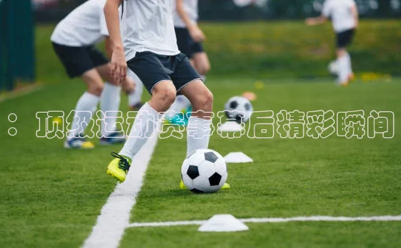 zoty官网网页如流：顶级运动赛事幕后精彩瞬间