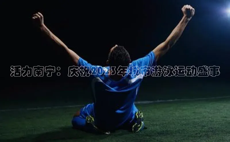 活力南宁：庆祝2023年城市游泳运动盛事