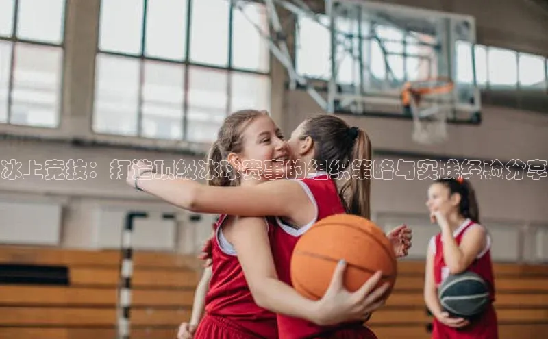冰上竞技：打造顶级冰球赛事的组织策略与实践经验分享
