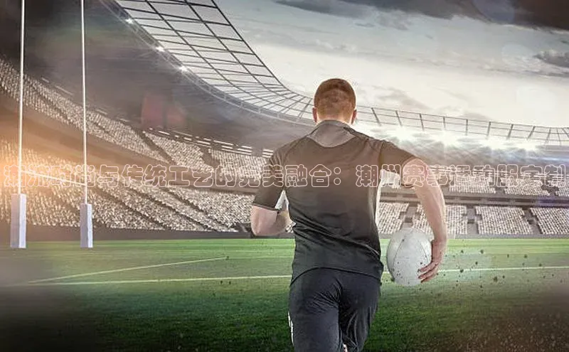 潮流时尚与传统工艺的完美融合：潮州赛事运动服定制