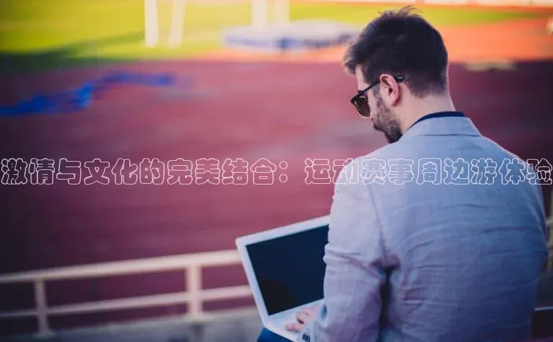 激情与文化的完美结合：运动赛事周边游体验